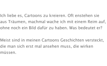 Ich liebe es, Cartoons zu kreieren. Oft enstehen sie aus Träumen, machmal wache ich mit einem Reim auf, ohne noch ein Bild dafür zu haben. Was bedeutet er?  Meist sind in meinen Cartoons Geschichten versteckt, die man sich erst mal ansehen muss, die wirken müssen.