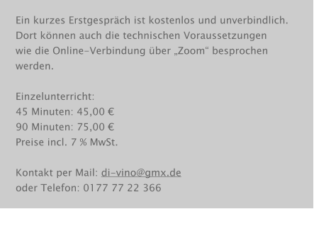 Ein kurzes Erstgespräch ist kostenlos und unverbindlich. Dort können auch die technischen Voraussetzungen wie die Online-Verbindung über „Zoom“ besprochen werden.  Einzelunterricht: 45 Minuten: 45,00 € 90 Minuten: 75,00 € Preise incl. 7 % MwSt.  Kontakt per Mail: di-vino@gmx.de oder Telefon: 0177 77 22 366