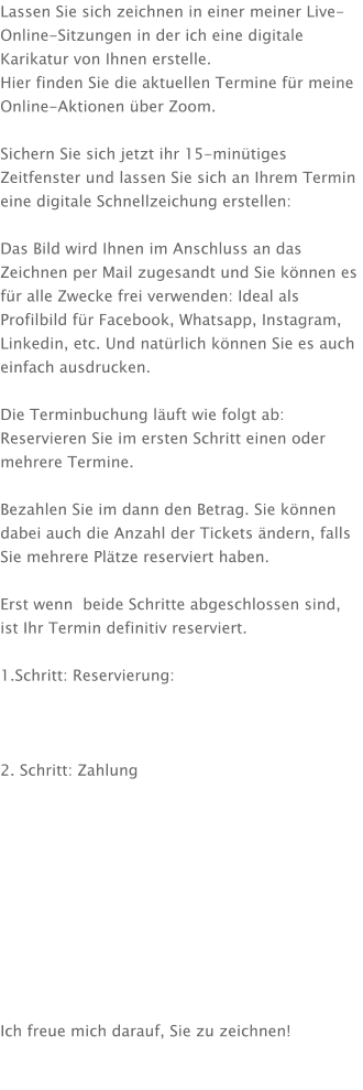 Lassen Sie sich zeichnen in einer meiner Live-Online-Sitzungen in der ich eine digitale Karikatur von Ihnen erstelle. Hier finden Sie die aktuellen Termine für meine Online-Aktionen über Zoom.  Sichern Sie sich jetzt ihr 15-minütiges Zeitfenster und lassen Sie sich an Ihrem Termin eine digitale Schnellzeichung erstellen:  Das Bild wird Ihnen im Anschluss an das Zeichnen per Mail zugesandt und Sie können es für alle Zwecke frei verwenden: Ideal als Profilbild für Facebook, Whatsapp, Instagram, Linkedin, etc. Und natürlich können Sie es auch einfach ausdrucken.  Die Terminbuchung läuft wie folgt ab: Reservieren Sie im ersten Schritt einen oder mehrere Termine.  Bezahlen Sie im dann den Betrag. Sie können dabei auch die Anzahl der Tickets ändern, falls Sie mehrere Plätze reserviert haben.  Erst wenn  beide Schritte abgeschlossen sind, ist Ihr Termin definitiv reserviert.  1.Schritt: Reservierung:    2. Schritt: Zahlung           Ich freue mich darauf, Sie zu zeichnen!