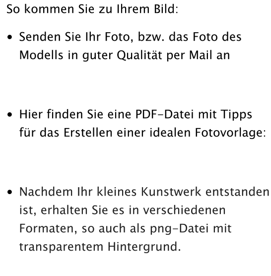 So kommen Sie zu Ihrem Bild: •	Senden Sie Ihr Foto, bzw. das Foto des Modells in guter Qualität per Mail an  •	Hier finden Sie eine PDF-Datei mit Tipps für das Erstellen einer idealen Fotovorlage: •	Nachdem Ihr kleines Kunstwerk entstanden ist, erhalten Sie es in verschiedenen Formaten, so auch als png-Datei mit transparentem Hintergrund.